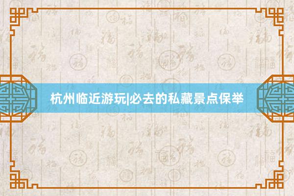 杭州临近游玩|必去的私藏景点保举
