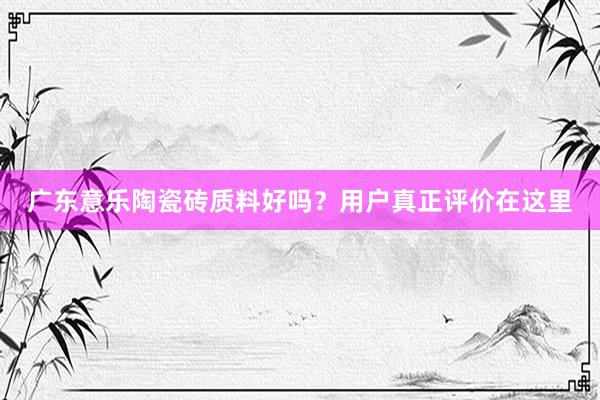 广东意乐陶瓷砖质料好吗？用户真正评价在这里